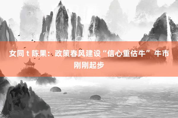 女同 t 陈果：政策春风建设“信心重估牛” 牛市刚刚起步