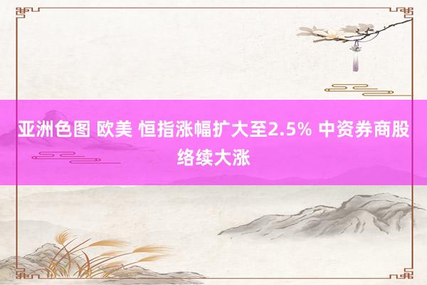 亚洲色图 欧美 恒指涨幅扩大至2.5% 中资券商股络续大涨