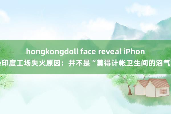 hongkongdoll face reveal iPhone印度工场失火原因：并不是“莫得计帐卫生间的沼气”