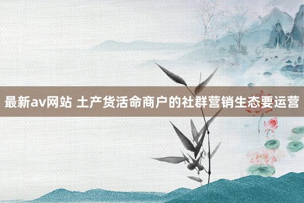 最新av网站 土产货活命商户的社群营销生态要运营