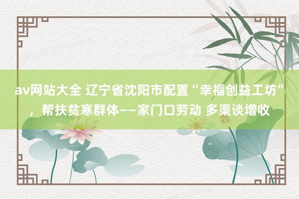 av网站大全 辽宁省沈阳市配置“幸福创益工坊”，帮扶贫寒群体——家门口劳动 多渠谈增收