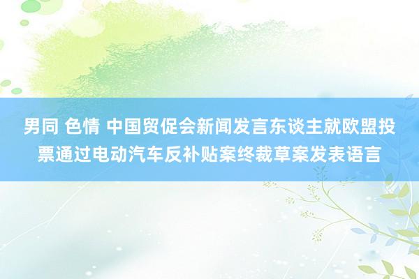 男同 色情 中国贸促会新闻发言东谈主就欧盟投票通过电动汽车反补贴案终裁草案发表语言