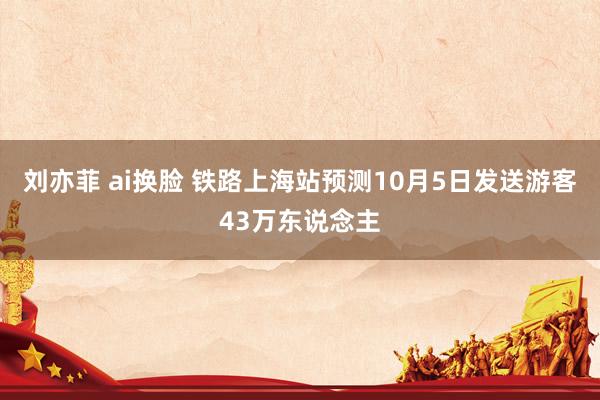 刘亦菲 ai换脸 铁路上海站预测10月5日发送游客43万东说念主