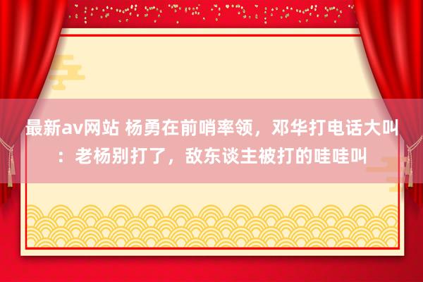 最新av网站 杨勇在前哨率领，邓华打电话大叫：老杨别打了，敌东谈主被打的哇哇叫