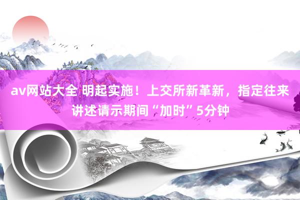 av网站大全 明起实施！上交所新革新，指定往来讲述请示期间“加时”5分钟