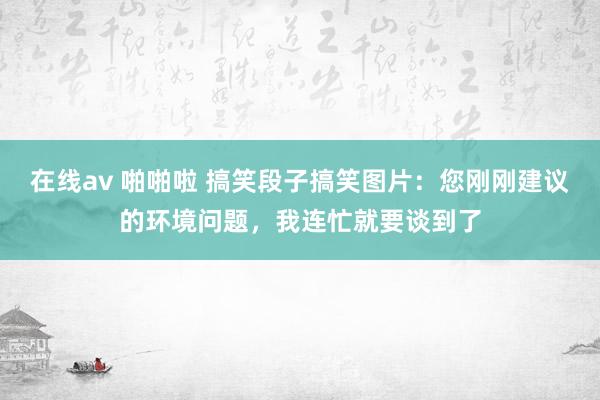 在线av 啪啪啦 搞笑段子搞笑图片：您刚刚建议的环境问题，我连忙就要谈到了