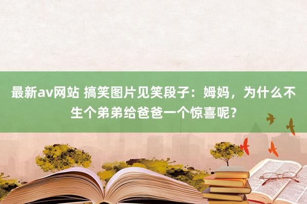 最新av网站 搞笑图片见笑段子：姆妈，为什么不生个弟弟给爸爸一个惊喜呢？