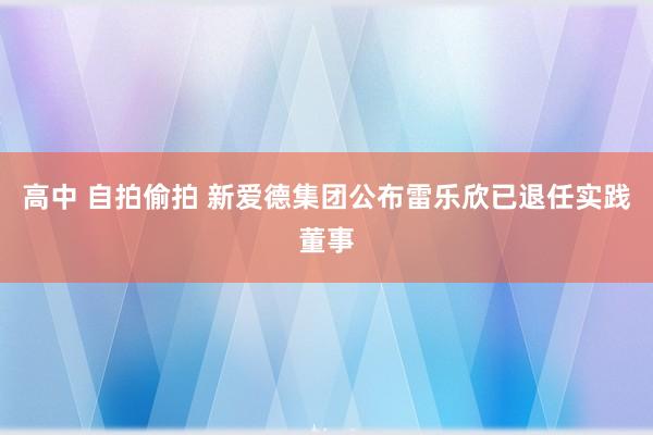 高中 自拍偷拍 新爱德集团公布雷乐欣已退任实践董事