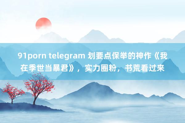 91porn telegram 划要点保举的神作《我在季世当暴君》，实力圈粉，书荒看过来