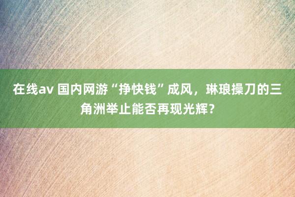 在线av 国内网游“挣快钱”成风，琳琅操刀的三角洲举止能否再现光辉？