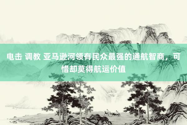 电击 调教 亚马逊河领有民众最强的通航智商，可惜却莫得航运价值