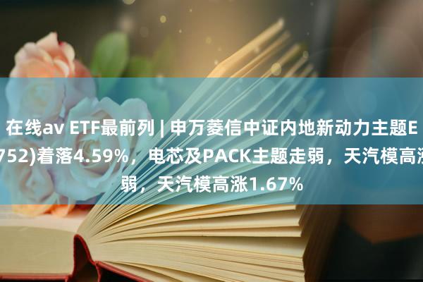 在线av ETF最前列 | 申万菱信中证内地新动力主题ETF(159752)着落4.59%，电芯及PACK主题走弱，天汽模高涨1.67%