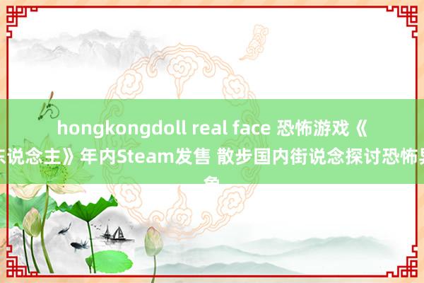 hongkongdoll real face 恐怖游戏《无东说念主》年内Steam发售 散步国内街说念探讨恐怖异象