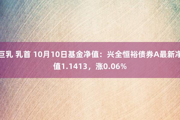 巨乳 乳首 10月10日基金净值：兴全恒裕债券A最新净值1.1413，涨0.06%