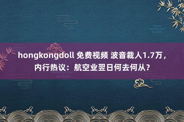 hongkongdoll 免费视频 波音裁人1.7万，内行热议：航空业翌日何去何从？