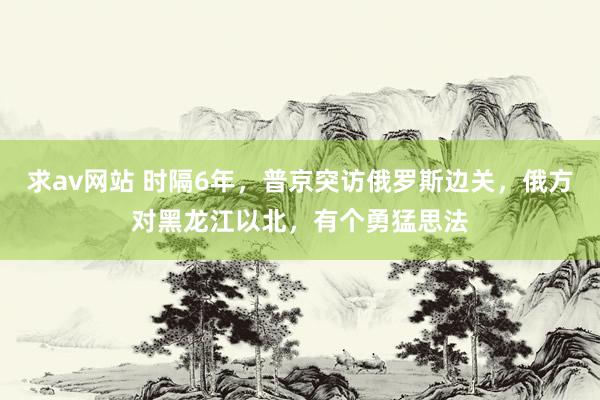 求av网站 时隔6年，普京突访俄罗斯边关，俄方对黑龙江以北，有个勇猛思法