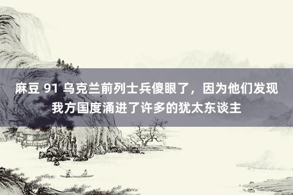 麻豆 91 乌克兰前列士兵傻眼了，因为他们发现我方国度涌进了许多的犹太东谈主