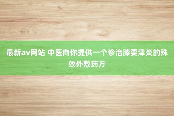 最新av网站 中医向你提供一个诊治膝要津炎的殊效外敷药方