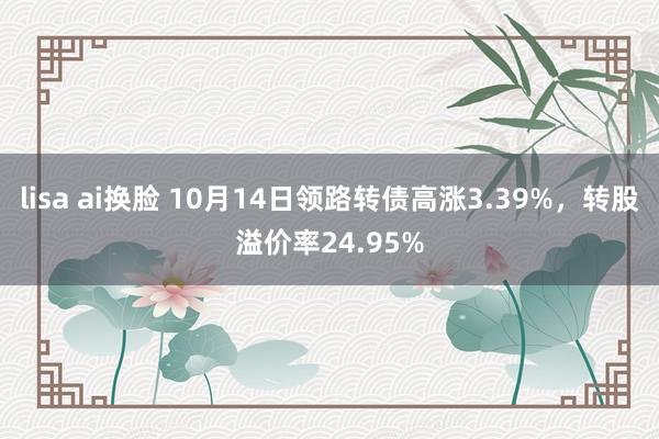 lisa ai换脸 10月14日领路转债高涨3.39%，转股溢价率24.95%