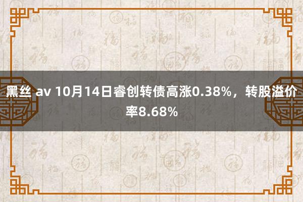 黑丝 av 10月14日睿创转债高涨0.38%，转股溢价率8.68%