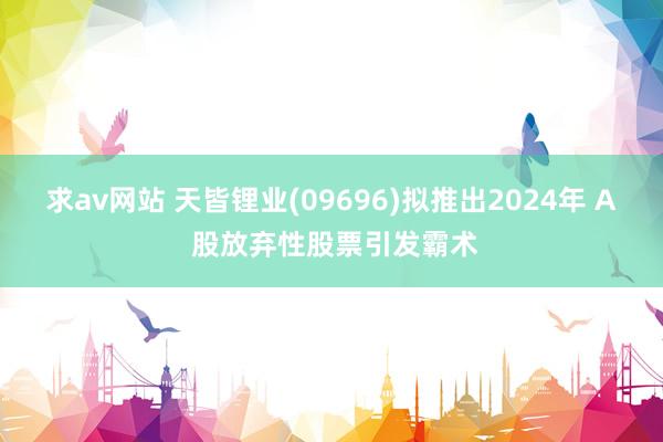 求av网站 天皆锂业(09696)拟推出2024年 A 股放弃性股票引发霸术