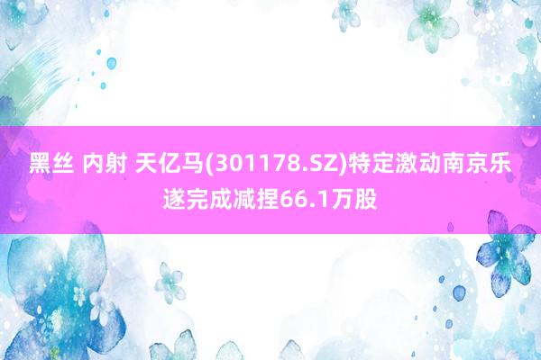 黑丝 内射 天亿马(301178.SZ)特定激动南京乐遂完成减捏66.1万股