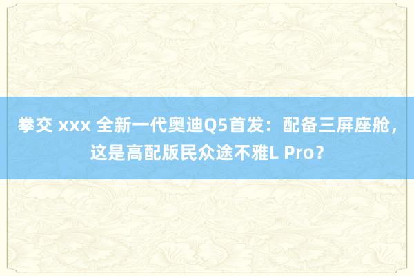 拳交 xxx 全新一代奥迪Q5首发：配备三屏座舱，这是高配版民众途不雅L Pro？