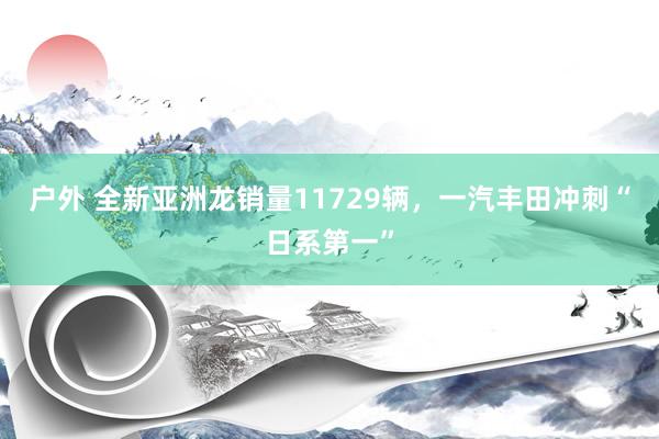 户外 全新亚洲龙销量11729辆，一汽丰田冲刺“日系第一”