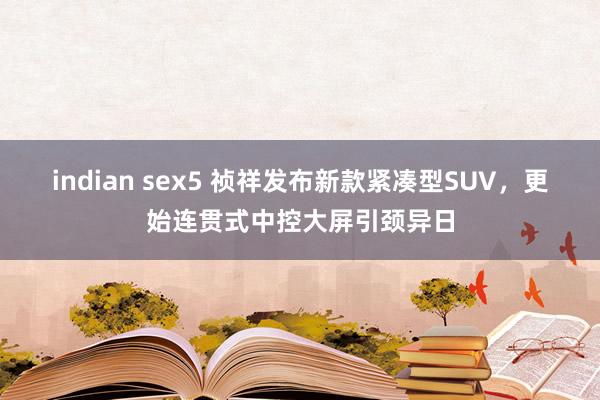 indian sex5 祯祥发布新款紧凑型SUV，更始连贯式中控大屏引颈异日