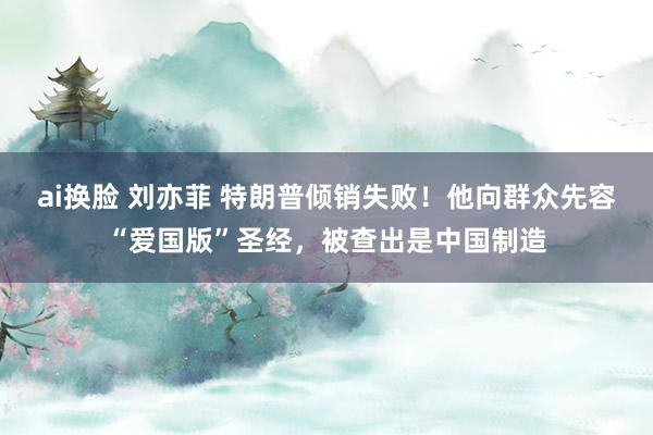 ai换脸 刘亦菲 特朗普倾销失败！他向群众先容“爱国版”圣经，被查出是中国制造