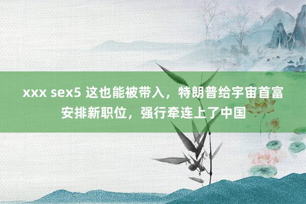 xxx sex5 这也能被带入，特朗普给宇宙首富安排新职位，强行牵连上了中国