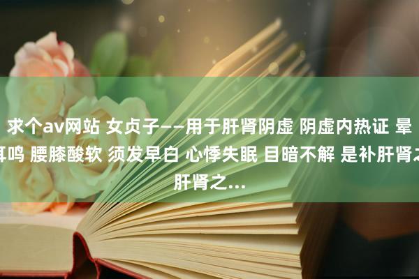 求个av网站 女贞子——用于肝肾阴虚 阴虚内热证 晕厥耳鸣 腰膝酸软 须发早白 心悸失眠 目暗不解 是补肝肾之...