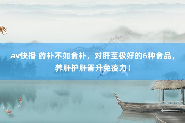 av快播 药补不如食补，对肝至极好的6种食品，养肝护肝晋升免疫力！