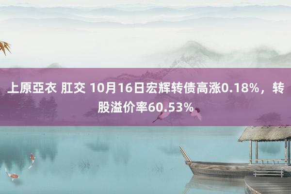 上原亞衣 肛交 10月16日宏辉转债高涨0.18%，转股溢价率60.53%