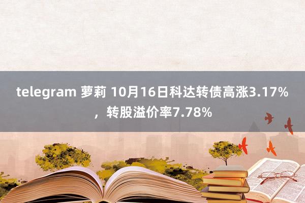 telegram 萝莉 10月16日科达转债高涨3.17%，转股溢价率7.78%