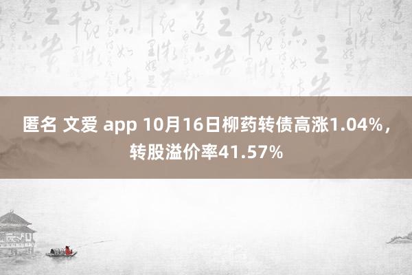 匿名 文爱 app 10月16日柳药转债高涨1.04%，转股溢价率41.57%