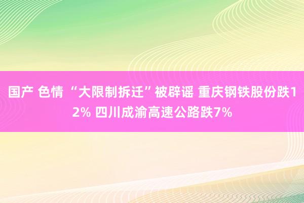 国产 色情 “大限制拆迁”被辟谣 重庆钢铁股份跌12% 四川成渝高速公路跌7%