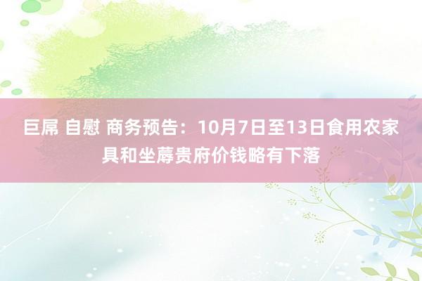 巨屌 自慰 商务预告：10月7日至13日食用农家具和坐蓐贵府价钱略有下落