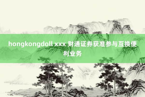 hongkongdoll xxx 财通证券获准参与互换便利业务