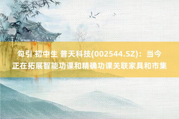 勾引 初中生 普天科技(002544.SZ)：当今正在拓展智能功课和精确功课关联家具和市集