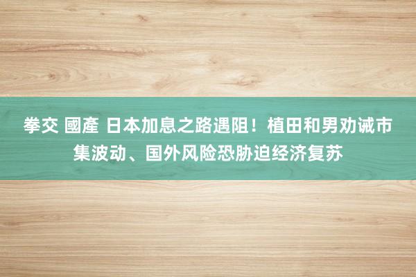 拳交 國產 日本加息之路遇阻！植田和男劝诫市集波动、国外风险恐胁迫经济复苏