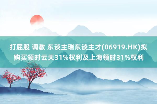 打屁股 调教 东谈主瑞东谈主才(06919.HK)拟购买领时云天31%权利及上海领时31%权利