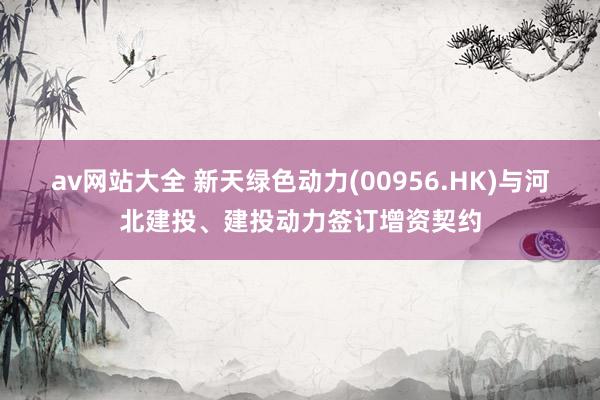 av网站大全 新天绿色动力(00956.HK)与河北建投、建投动力签订增资契约