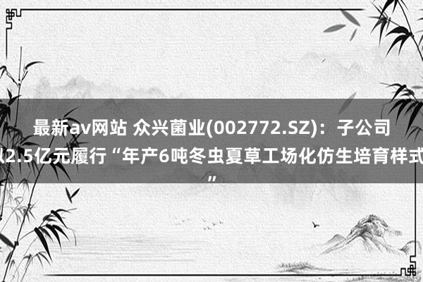 最新av网站 众兴菌业(002772.SZ)：子公司拟2.5亿元履行“年产6吨冬虫夏草工场化仿生培育样式”