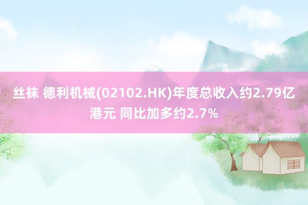 丝袜 德利机械(02102.HK)年度总收入约2.79亿港元 同比加多约2.7%