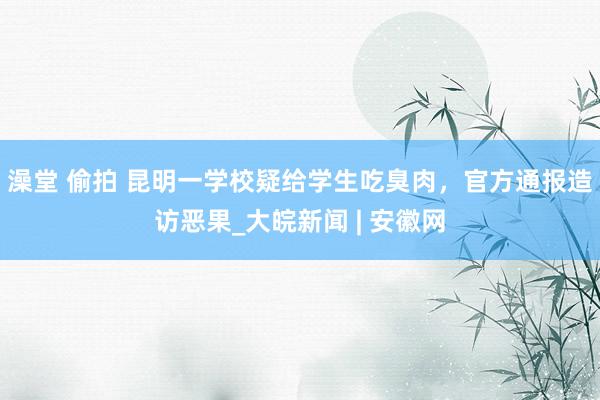 澡堂 偷拍 昆明一学校疑给学生吃臭肉，官方通报造访恶果_大皖新闻 | 安徽网