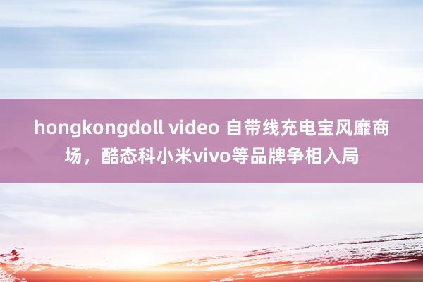 hongkongdoll video 自带线充电宝风靡商场，酷态科小米vivo等品牌争相入局