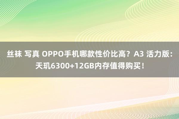 丝袜 写真 OPPO手机哪款性价比高？A3 活力版：天玑6300+12GB内存值得购买！