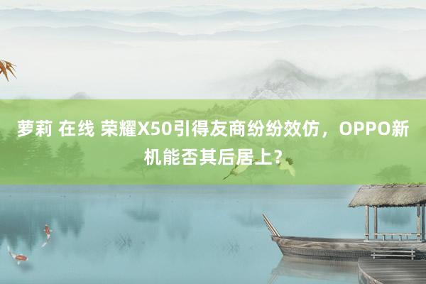 萝莉 在线 荣耀X50引得友商纷纷效仿，OPPO新机能否其后居上？