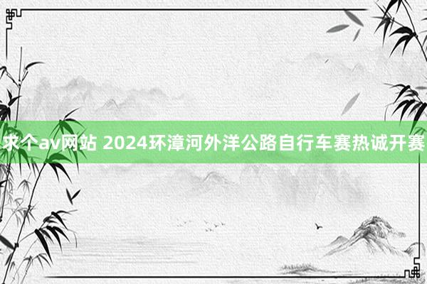 求个av网站 2024环漳河外洋公路自行车赛热诚开赛